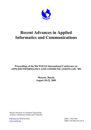 Recent Advances in Applied
Informatics and Communications
Proceedings of the 9th WSEAS International Conference on
APPLIED INFORMATICS AND COMMUNICATIONS (AIC '09)
Moscow, Russia
August 20-22, 2009
Recent Advances in Computer Engineering
A Series of Reference Books and Textbooks
Published by WSEAS Press
www.wseas.org
ISSN: 1790-5109
ISBN: 978-960-474-107-6
 