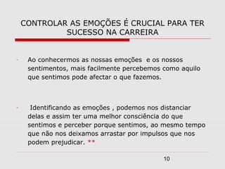 10
CONTROLAR AS EMOÇÕES É CRUCIAL PARA TER
SUCESSO NA CARREIRA
- Ao conhecermos as nossas emoções e os nossos
sentimentos, mais facilmente percebemos como aquilo
que sentimos pode afectar o que fazemos.
- Identificando as emoções , podemos nos distanciar
delas e assim ter uma melhor consciência do que
sentimos e perceber porque sentimos, ao mesmo tempo
que não nos deixamos arrastar por impulsos que nos
podem prejudicar. **
 