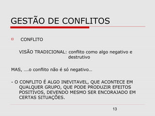 13
GESTÃO DE CONFLITOS
 CONFLITO
VISÃO TRADICIONAL: conflito como algo negativo e
destrutivo
MAS, ….o conflito não é só negativo…
- O CONFLITO É ALGO INEVITAVEL, QUE ACONTECE EM
QUALQUER GRUPO, QUE PODE PRODUZIR EFEITOS
POSITIVOS, DEVENDO MESMO SER ENCORAJADO EM
CERTAS SITUAÇÕES.
 