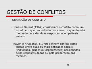 15
GESTÃO DE CONFLITOS
 DEFINIÇÃO DE CONFLITO
- Jones e Gerard (1967) consideram o conflito como um
estado em que um individuo se encontra quando está
motivado para dar duas respostas incompatíveis
entre si.
- Raven e Kruglanski (1970) definem conflito como
tensão entre duas ou mais entidades sociais
(indivíduos, grupos ou organizações) ocasionadas
pelas respostas dadas ou pela preparação das
mesmas.
 