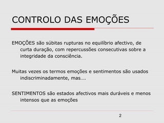2
CONTROLO DAS EMOÇÕES
EMOÇÕES são súbitas rupturas no equilíbrio afectivo, de
curta duração, com repercussões consecutivas sobre a
integridade da consciência.
Muitas vezes os termos emoções e sentimentos são usados
indiscriminadamente, mas….
SENTIMENTOS são estados afectivos mais duráveis e menos
intensos que as emoções
 