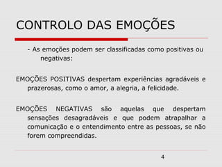 4
CONTROLO DAS EMOÇÕES
- As emoções podem ser classificadas como positivas ou
negativas:
EMOÇÕES POSITIVAS despertam experiências agradáveis e
prazerosas, como o amor, a alegria, a felicidade.
EMOÇÕES NEGATIVAS são aquelas que despertam
sensações desagradáveis e que podem atrapalhar a
comunicação e o entendimento entre as pessoas, se não
forem compreendidas.
 