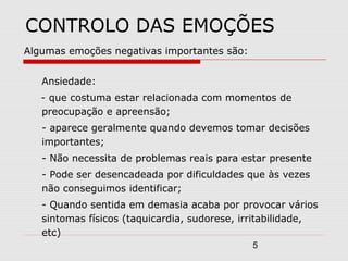 5
CONTROLO DAS EMOÇÕES
Algumas emoções negativas importantes são:
Ansiedade:
- que costuma estar relacionada com momentos de
preocupação e apreensão;
- aparece geralmente quando devemos tomar decisões
importantes;
- Não necessita de problemas reais para estar presente
- Pode ser desencadeada por dificuldades que às vezes
não conseguimos identificar;
- Quando sentida em demasia acaba por provocar vários
sintomas físicos (taquicardia, sudorese, irritabilidade,
etc)
 