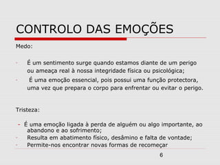 6
CONTROLO DAS EMOÇÕES
Medo:
- É um sentimento surge quando estamos diante de um perigo
ou ameaça real à nossa integridade física ou psicológica;
- É uma emoção essencial, pois possui uma função protectora,
uma vez que prepara o corpo para enfrentar ou evitar o perigo.
Tristeza:
- É uma emoção ligada à perda de alguém ou algo importante, ao
abandono e ao sofrimento;
- Resulta em abatimento físico, desâmino e falta de vontade;
- Permite-nos encontrar novas formas de recomeçar
 