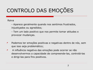 7
CONTROLO DAS EMOÇÕES
Raiva
- Aparece geralmente quando nos sentimos frustrados,
injustiçados ou agredidos;
- Tem um lado positivo que nos permite tomar atitudes e
provocar mudanças.
 Podemos ter emoções positivas e negativas dentro de nós, sem
que isso seja problemático;
 A influência negativa das emoções pode ocorrer se não
desenvolvermos a capacidade de compreende-las, controlá-las
e dirigi-las para fins positivos.
 