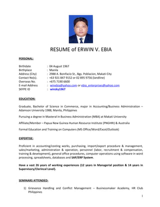 RESUME of ERWIN V. EBIA
PERSONAL:
Birthdate : 04 August 1967
Birthplace : Manila
Address (City) : 2988 A. Bonifacio St., Bgy. Poblacion, Makati City
Contact No(s). : +63 921 847 9152 or 02 895 9756 (landline)
Overseas No. : +675 7190 6600
E-mail Address : winebia@yahoo.com or ebia_enterprises@yahoo.com
SKYPE ID : winzky1967
EDUCATION:
Graduate, Bachelor of Science in Commerce, major in Accounting/Business Administration –
Adamson University 1988, Manila, Philippines
Pursuing a degree in Masteral in Business Administration (MBA) at Makati University
Affiliate/Member – Papua New Guinea Human Resource Institute (PNGHRI) & Australia
Formal Education and Training on Computers (MS Office/Word/Excel/Outlook)
EXPERTISE:
Proficient in accounting/costing works, purchasing, import/export procedure & management,
sales/marketing, administration & operation, personnel (labor, recruitment & compensation,
training & development), general office procedures, computer operations using software in word
processing, spreadsheets, databases and SAP/ERP System.
Have a vast 26 years of working experiences (12 years in Managerial position & 14 years in
Supervisory/Clerincal Level).
SEMINARS ATTENDED:
1) Grievance Handling and Conflict Management – Businessmaker Academy, HR Club
Philippines
1
 