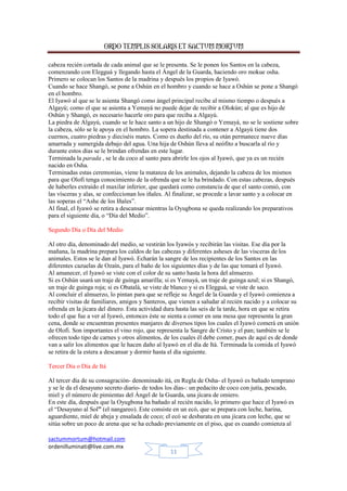 ORDO TEMPLIS SOLARIS ET SACTUM MORTUM
cabeza recién cortada de cada animal que se le presenta. Se le ponen los Santos en la cabeza,
comenzando con Elegguá y llegando hasta el Ángel de la Guarda, haciendo oro mokue osha.
Primero se colocan los Santos de la madrina y después los propios de Iyawó.
Cuando se hace Shangó, se pone a Oshún en el hombro y cuando se hace a Oshún se pone a Shangó
en el hombro.
El Iyawó al que se le asienta Shangó como ángel principal recibe al mismo tiempo o después a
Algayú; como el que se asienta a Yemayá no puede dejar de recibir a Olokún; al que es hijo de
Oshún y Shangó, es necesario hacerle oro para que reciba a Algayú.
La piedra de Algayú, cuando se le hace santo a un hijo de Shangó o Yemayá, no se le sostiene sobre
la cabeza, sólo se le apoya en el hombro. La sopera destinada a contener a Algayú tiene dos
cuernos, cuatro piedras y dieciséis mates. Como es dueño del río, su otán permanece nueve días
amarrada y sumergida debajo del agua. Una hija de Oshún lleva al neófito a buscarla al río y
durante estos días se le brindan ofrendas en este lugar.
Terminada la parada , se le da coco al santo para abrirle los ojos al Iyawó, que ya es un recién
nacido en Osha.
Terminadas estas ceremonias, viene la matanza de los animales, dejando la cabeza de los mismos
para que Olofi tenga conocimiento de la ofrenda que se le ha brindado. Con estas cabezas, después
de haberles extraído el maxilar inferior, que quedará como constancia de que el santo comió, con
las vísceras y alas, se confeccionan los iñales. Al finalizar, se procede a lavar santo y a colocar en
las soperas el “Ashe de los Iñales”.
Al final, el Iyawó se retira a descansar mientras la Oyugbona se queda realizando los preparativos
para el siguiente día, o “Día del Medio”.
Segundo Día o Día del Medio
Al otro día, denominado del medio, se vestirán los Iyawós y recibirán las visitas. Ese día por la
mañana, la madrina prepara los caldos de las cabezas y diferentes asheses de las vísceras de los
animales. Estos se le dan al Iyawó. Echarán la sangre de los recipientes de los Santos en las
diferentes cazuelas de Ozaín, para el baño de los siguientes días y de las que tomará el Iyawó.
Al amanecer, el Iyawó se viste con el color de su santo hasta la hora del almuerzo.
Si es Oshún usará un traje de guinga amarilla; si es Yemayá, un traje de guinga azul; si es Shangó,
un traje de guinga roja; si es Obatalá, se viste de blanco y si es Elegguá, se viste de saco.
Al concluir el almuerzo, lo pintan para que se refleje su Ángel de la Guarda y el Iyawó comienza a
recibir visitas de familiares, amigos y Santeros, que vienen a saludar al recién nacido y a colocar su
ofrenda en la jícara del dinero. Esta actividad dura hasta las seis de la tarde, hora en que se retira
todo el que fue a ver al Iyawó, entonces éste se sienta a comer en una mesa que representa la gran
cena, donde se encuentran presentes manjares de diversos tipos los cuales el Iyawó comerá en unión
de Olofi. Son importantes el vino rojo, que representa la Sangre de Cristo y el pan; también se le
ofrecen todo tipo de carnes y otros alimentos, de los cuales él debe comer, pues de aquí es de donde
van a salir los alimentos que le hacen daño al Iyawó en el día de Itá. Terminada la comida el Iyawó
se retira de la estera a descansar y dormir hasta el día siguiente.
Tercer Día o Día de Itá
Al tercer día de su consagración- denominado itá, en Regla de Osha- el Iyawó es bañado temprano
y se le da el desayuno secreto diario- de todos los días-: un pedacito de coco con jutía, pescado,
miel y el número de pimientas del Ángel de la Guarda, una jícara de omiero.
En este día, después que la Oyugbona ha bañado al recién nacido, lo primero que hace el Iyawó es
el “Desayuno al Sol” (el nangareo). Este consiste en un ecó, que se prepara con leche, harina,
aguardiente, miel de abeja y ensalada de coco; el ecó se desbarata en una jícara con leche, que se
sitúa sobre un poco de arena que se ha echado previamente en el piso, que es cuando comienza al
sactummortum@hotmail.com
ordenilluminati@live.com.mx
11

 