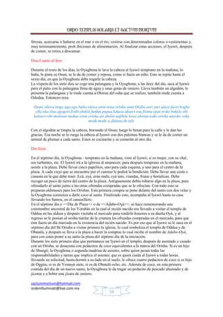 ORDO TEMPLIS SOLARIS ET SACTUM MORTUM
férreas, acercarse o bañarse en el mar o en el río; vestirse con determinados colores o vestimentas y,
muy terminantemente, proh ibiciones de alimentación. Al finalizar estas acciones, el Iyawó, después
de comer, se retira a descansar.
Días Cuatro al Seis
Durante el resto de los días, la Oyugbona le lava la cabeza al Iyawó temprano en la mañana, lo
baña, le pinta su Osun, se le da de comer y reposa, como si fuera un niño. Esto se repite hasta el
sexto día, en que la Oyugbona debe rogarle la cabeza.
La víspera de los siete días se coge una palangana y la Oyugbona, a las doce del día, saca al Iyawó
para el patio con la palangana llena de agua y unas gotas de omiero. Lleva también un algodón, le
presenta la palangana y le rinde cuenta a Olorun del osha que se realizo, también rinde cuenta a
Odudua. Entonces reza:
Osani oluwa tiogo aga ogo baba oluwa atini tiosa orisha onni Olofin yari yari alaye faori bogbo
ella tika lina agogori fisibi obikiti funfun pupua lakusu akueri osu fisima ojun iroko bokele obi
kolaero obi motiwao mokue orun orisha ati abobo nafilele lowo olorun sodo orisha unyoko osha
mode mode a (fulano de tal).
Con el algodón se limpia la cabeza, borrando el Osun; luego lo botan para la calle y le dan las
gracias. Esa noche se le ruega la cabeza al Iyawó con dos palomas blancas y se le da de comer un
animal de plumas a cada santo. Estos se cocinarán y se comerán al otro día.
Día Siete
En el séptimo día, la Oyugbona - temprano en la mañana, viste al Iyawó, si es mujer, con su chal,
sus turbantes, etc. El Iyawó irá a la iglresia al amanecer, para después temprano en la mañana,
asistir a la plaza. Debe llevar cinco papelitos, uno para cada esquina, y uno para el centro de la
plaza. A cada viejo que se encuentre por el camino le pedirá la bendición. Debe llevar una cesta o
canasta en la que debe traer: Ecú, eyá, erán malú, eyá tuto, viandas, frutas y hortalizas. Debe
recoger un poco de tierra del centro de la plaza. Antiguamente debía robarse algo en la plaza, para
ofrendarlo al santo junto a las otras ofrendas compradas que se le ofrecían. Con todo esto se
preparan aldimuses para los Orishas. Esta primera compra se pone delante del santo con dos velas y
la Oyugbona comienza a darle coco al santo. Finalizado esto, acompaña al Iyawó hasta su casa
llevando los Santos, en el canastillero.
En el séptimo día o <<Día de Plaza>> o de <<Adabo-Oyá>>, se hace rememorando una
constumbre ancestral de los Yorubás en la cual el recién nacido era llevado a visitar el templo de
Oddua en las aldeas y después visitaba el mercado para rendirle honores a su dueña Oyá, y al
regreso se le ponían al orisha tutelar de la criatura las ofrendas compradas en el mercado, para que
éste fuera un día marcado en la existencia del recién nacido. Es por eso que al Iyawó se le saca en el
séptimo día del Ilé Orisha a visitar primero la iglesia, lo cual simboliza el templo de Oddua y de
Obatalá, y después se lleva a la plaza a hacer la compras lo cual recibe el nombre de Adabo-Oyá,
para con estas poner a su santo la plaza del séptimo día de la iniciación.
Durante los siete primero días que permanece un Iyawó en el templo, después de asentado y casado
con un Orisha, se desayuna con pedacitos de coco equivalentes a la marca del Orisha. Si es un hijo
de Shangó, la Oyugbona o segunda madrina de asiento, sobre quien pesan todas las
responsabilidades y tareas que implica el asiento; que es quien cuida al Iyawó a todas horas,
llevando su solicitud, hasta dormir a su lado en el suelo, le ofrece cuatro pedacitos de coco si es hijo
de Oggún; si es de Yemayá siete, si es de Obatalá ocho, etc. Además de coco, en esta primera
comida del día de un nuevo santo, la Oyugbona le da tragar un pedacito de pescado ahumado y de
jicotea y a beber una jícara de omiero.
sactummortum@hotmail.com
ordenilluminati@live.com.mx
13

 
