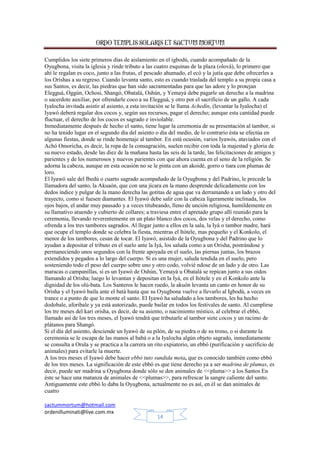 ORDO TEMPLIS SOLARIS ET SACTUM MORTUM
Cumplidos los siete primeros días de aislamiento en el igbodú, cuando acompañado de la
Oyugbona, visita la iglesia y rinde tributo a las cuatro esquinas de la plaza (olová), lo primero que
ahí le regalan es coco, junto a las frutas, el pescado ahumado, el ecó y la jutía que debe ofrecerles a
los Orishas a su regreso. Cuando levanta santo, esto es cuando traslada del templo a su propia casa a
sus Santos, es decir, las piedras que han sido sacramentadas para que las adore y lo protejan
Elegguá, Oggún, Ochosi, Shangó, Obatalá, Oshún, y Yemayá debe pagarle un derecho a la madrina
o sacerdote auxiliar, por ofrendarle coco a su Elegguá, y otro por el sacrificio de un gallo. A cada
Iyalocha invitada asistir al asiento, a esta invitación se le llama Achedín, (levantar la Iyalocha) el
Iyawó deberá regalar dos cocos y, según sus recursos, pagar el derecho; aunque esta cantidad puede
fluctuar, el derecho de los cocos es sagrado e inviolable.
Inmediatamente después de hecho el santo, tiene lugar la ceremonia de su presentación al tambor, si
no ha tenido lugar en el segundo día del asiento o día del medio, de lo contrario ésta se efectúa en
algunas fiestas, donde se rinde homenaje al tambor. En está ocasión, varios Iyawós, ataviados con el
Achó Omoricha, es decir, la ropa de la consagración, suelen recibir con toda la majestad y gloria de
su nuevo estado, desde las diez de la mañana hasta las seis de la tarde, las felicitaciones de amigos y
parientes y de los numerosos y nuevos parientes con que ahora cuenta en el seno de la religión. Se
adorna la cabeza, aunque en esta ocasión no se le pinta con un akoidé, gorro o tiara con plumas de
loro.
El Iyawó sale del Ibedú o cuarto sagrado acompañado de la Oyugbona y del Padrino, le precede la
llamadora del santo, la Akuaón, que con una jícara en la mano desprende delicadamente con los
dedos índice y pulgar de la mano derecha las gotitas de agua que va derramando a un lado y otro del
trayecto, como si fuesen diamantes. El Iyawó debe salir con la cabeza ligeramente inclinada, los
ojos bajos, el andar muy pausado y a veces titubeando, lleno de unción religiosa, humildemente en
su llamativo atuendo y cubierto de collares; a traviesa entre el apretado grupo allí reunido para la
ceremonia, llevando reverentemente en un plato blanco dos cocos, dos velas y el derecho, como
ofrenda a los tres tambores sagrados. Al llegar junto a ellos en la sala, la Iyá o tambor madre, hará
que ocupe el templo donde se celebra la fiesta, mientras el Itótele, mas pequeño y el Konkolo, el
menor de los tambores, cesan de tocar. El Iyawó, asistido de la Oyugbona y del Padrino que lo
ayudan a depositar el tributo en el suelo ante la Iyá, los saluda como a un Orisha, postrándose y
permaneciendo unos segundos con la frente apoyada en el suelo, las piernas juntas, los brazos
extendidos y pegados a lo largo del cuerpo. Si es una mujer, saluda tendida en el suelo, pero
sosteniendo todo el peso del cuerpo sobre uno y otro codo, volvié ndose de un lado y de otro. Las
maracas o campanillas, si es un Iyawó de Oshún, Yemayá u Obatalá se repican junto a sus oídos
llamando al Orisha; luego lo levantan y depositan en la Iyá, en el Itótele y en el Konkolo ante la
dignidad de los olú-bata. Los Santeros le hacen ruedo, la akuón levanta un canto en honor de su
Orisha y el Iyawó baila ante el batá hasta que su Oyugbona vuelve a llevarlo al Igbodú, a veces en
trance o a punto de que lo monte el santo. El Iyawó ha saludado a los tambores, les ha hecho
dodobale, aforibale y ya está autorizado, puede bailar en todos los festivales de santo. Al cumplirse
los tre meses del kari orisha, es decir, de su asiento, o nacimiento místico, al celebrar el ebbó,
llamado así de los tres meses, el Iyawó tendrá que tributarle al tambor siete cocos y un racimo de
plátanos para Shangó.
Si el día del asiento, desciende un Iyawó de su pilón, de su piedra o de su trono, o si durante la
ceremonia se le escapa de las manos al babá o a la Iyalocha algún objeto sagrado, inmediatamente
se consulta a Orula y se practica a la carrera un rito expiatorio, un ebbó (purificación y sacrificio de
animales) para evitarle la muerte.
A los tres meses el Iyawó debe hacer ebbó tuto sundida meta, que es conocido también como ebbó
de los tres meses. La significación de este ebbó es que tiene derecho ya a ser madrina de plumas, es
decir, puede ser madrina u Oyugbona donde sólo se den animales de <<pluma>> a los Santos En
éste se hace una matanza de animales de <<plumas>>, para refrescar la sangre caliente del santo.
Antiguamente este ebbó lo daba la Oyugbona, actualmente no es así, en él se dan animales de
cuatro
sactummortum@hotmail.com
ordenilluminati@live.com.mx
14

 