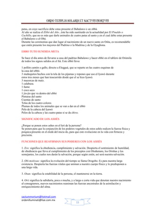 ORDO TEMPLIS SOLARIS ET SACTUM MORTUM
patas, en cuyo sacrificio debe estas presente el Babalawo o un obbá.
Al año se realiza el Ebbó del Año , éste ha sido sustituido en la actualidad por El Pinaldo o
Cuchillo, que no es más que darle animales de cuatro patas al santo y en el cual debe estar presente
el Babalawo o el Obá.
Durante las ceremonias que dan lugar al nacimiento de un nuevo santo en Osha, es recomendable
que estén presente los mayores del Padrino o la Madrina y de la Oyugbona.
EBBO TUTO SUNDIDA META
Se hace el día antes de llevarse a casa del padrino Babalawo y hacer ebbó en el tablero de Orúmila
de todos los signos salidos en el Itá. Este ebbó lleva:
1 pollón cantón o gallo, directo a Elegguá, que se reparte en las cuatro esquinas de
la casa del ebbó.
3 muñequitos hechos con la tela de los pijamas y ropones que uso el Iyawó durante
estos tres meses que han trascurrido desde que el se hizo Iyawó.
3 mazorcas de maíz.
1 calabaza.
1 ñame
1 coco seco
1 jio-jio que va dentro del ebbó
Pinturas del santo
Cuentas de santo
Telas de los cuatro colores
Plumas de todos los animales que se van a dar en el ebbó
Pelo de la cabeza del Iyawó
Pelos de la cabeza y las cuatro patas si se da chivo.
SIGNIFICADO DE LOS ASHÉS
¿Porque se ponen estos ashes en el leri de la persona?
Se ponen para que la conjunción de los poderes vegetales de estos ashés realcen la fuerza física y
psíquica presente en el eledá del inicia do, para que este evolucione en la vida con firmeza y
precisión.
FUNCIONES QUE REAFIRMAN SUS PODERES CON LOS ASHÉS
1. Ero: significa la obediencia, cumplimiento y salvación. Despierta el sentimiento de humildad,
de obediencia que lleva al cumplimiento de los preceptos con Olodumare, los Orishas y los
semejantes, los cuales nos darán la salvación, porque según estén, así será nuestra salvación.
2. Obi motiwao: significa la evolución del tiempo se llama Orogobo. Es para nuestra larga
existencia. Despierta las fuerzas vitales que animan a nuestro cuerpo físico y lo predisponen a
una larga vida.
3. Osun: significa la estabilidad de la persona, el mantenerse en la tierra.
4. Ori: significa la sabiduría, poca o mucha, y a larga o corta vida que denotan nuestro nacimiento
al consagrarnos, nuevos nacimientos reaniman las fuerzas ancestrales de la asimilación y
enriquecimiento del alma.

sactummortum@hotmail.com
ordenilluminati@live.com.mx
15

 