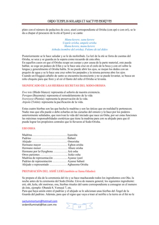 ORDO TEMPLIS SOLARIS ET SACTUM MORTUM
plato con el número de pedacitos de coco, ataré correspondiente al Orisha (con epó o con orí), se le
da a chupar el pescuezo de la etú al Iyawó y se canta:
Manu kerere, sanu kerere
Uspele orisha, umpele orisha
Manu kerere, manu kerere
Asheda (nombre del orisha), Fulano de tal dideo
Posteriormente se le hace saludar y se le da moforibale. La lerí de la etú se forra de cuentas del
Orisha, se seca y se guarda en la sopera como recuerdo de esta obra.
En aquellos casos en que el Orisha ocupe un cuerpo y por causa de la parte material, este pueda
hablar, se coge un pedazo de Efún y se le hace una cruz en el cielo de la boca y con orí sobre la
lengua y generalmente el Orisha habla. Si no puede abrir los ojos, se mojan los dedos con un
poquito de agua y se le hace una cruz sobre los parpados y la misma persona abre los ojos.
Cuando un Elegguá caballo de santo se encuentra inconsciente y no se puede levantar, se busca un
niño chiquito para que llore y al oir el llanto del niño el Orisha se levanta.
SIGNIFICADO DE LAS HIERBAS SECRETAS DEL SODO-ORISHA
Ewe tete (Bledo blanco): representa el señorío de nuestra existencia.
Peregun (Bayoneta): representa el remodelamiento de la vida
Iwereyeye (Peonía): representa la preservación de la vida.
Atipola (Totón): representa la pacificación de la vida.
Estas cuatro hierbas son las que hecha la madrina y son las únicas que en realidad le pertenecen.
Nadie mas que ella puede o debe echarlas en las cazuelas del omiero y lo hace por los poderes
anteriormente señalados, que reavivan la vida del iniciado que nace en Osha, por ser estas funciones
las máximas responsabilidades esotéricas que tiene la madrina para con su ahijado para que él
pueda lograr los propósitos centrales que lo llevaron al Sodo-Orisha.
EBI OSHA
Madrina………………………………. Iyaresha
Padrino ………………………………. Babaré
Ahijado ………………………………. Omorisha
Hermano mayor ……………………… Egbon orisha
Hermano menor ……………………… Abure orisha
Hermano por la Oyugbona …………... Ará osha
Otros parientes ……………………….. Isoko osha
Madrina de representación …………... Ayanse iyaré
Padrino de representación …………… Ayanse babaré
Ahijado o representado ……………… Agbasomo Orisha
PREPARACIÓN DEL ASHÉ LERÍ (también se llama Odusho)
Se prepara el día de la ceremonia del río y se hace machacando todos los ingredientes con Oke, la
noche antes de la ceremonia del Sodo.Orisha. Lleva de manera general, los siguientes ingrediente:
eró, obi, kola, obi motiwao, osu, hierbas rituales del santo correspondiente a consagrar en el numero
de éste, ejemplo: Obatalá 8, Yemayá 7, etc.
Para que haya unión entre el padrino y el ahijado se le adicionan unas hierbas del Ángel de la
Guarda del padrino. Además, para que el signo que vaya a traer al neófito a la tierra en el Itá no le
sactummortum@hotmail.com
ordenilluminati@live.com.mx
17

 
