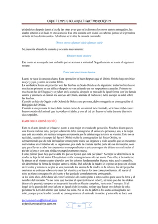 ORDO TEMPLIS SOLARIS ET SACTUM MORTUM
echándolas después junto a las de las otras aves que se le dieron a los otros santos entregados, las
cuales estarán a un lado en otra canasta. Esa otra canasta con todas las cabezas juntas se le presenta
delante de los demás santos. Al último se le abre la canasta cantando:
Otowe otowe ofamari olele afamari olele
Se presenta alzando la canasta y se canta nuevamente:
Ototore moni ototore
Ese canto se acompaña con un baile que se acciona a voluntad. Seguidamente se canta el siguiente
suyere:
Tente omi owo towao tenten
Luego se saca la canasta afuera. Esta operación se hace después que el último Orisha haya recibido
su eje y jujú, y antes de cantar fifeto.
La verdadera forma de proceder con las hierbas en Sodo-Orisha es la siguiente: todas las hierbas se
machacan primero en un pilón y después se van echando en sus respectivas cazuelas. Primero se
machacan las de Elegguá y se echan en la cazuela, después se procede de igual forma con los demás
santos y entonces se cantan los sureyes de Ozaín, además el Babalawo debe escupir su ashé sobre
las hierbas.
Cuando un hijo de Oggún o de Ochosi da Osha a una persona, debe entregarle en consagración el
Diloggún del Orisha.
Cuando a una persona le hace daño comer carne de un animal determinado, se le hace ebbó con el
hueso tostado del animal que le produce el daño, y con el iyé del hueso se baña durante dieciséis
días seguidos.
KARI OSHA OBINÍ OLOÑÚ
Este es el acto donde se le hace el santo a una mujer en estado de gestación. Muchos dicen que es
una locura realizar esto, porque solamente debe consagrarse el santo a la persona,o sea, a la mujer
que está en estado, sin realizar ninguna ceremonia por la criatura que está en su vientre. Esto no es
realidad, cuando el cuerpo del Iyawó Oloñú recibe la consagración del Sodo-Orisha, se
sobreentiende que de esta divinación toman parte todos sus órganos y todo aquello que se encuentre
nutriéndose en el interior de su organismo, por ende la criatura recibe parte de esa divinación, sólo
que para llevar a cabo las ceremonias correspondientes a esta consagración deben ser realizadas al
pie de la letra y con una nitidez escrupulosamente exacta.
Como primer paso hay que lavarle los pies al Iyawó que esta por nacer. Siempre se determina si la
madre es hija de tal santo. El omitutun recibe consagraciones de ese santo. Para ello, a la madre se
le pintan en el vientre cuatro círculos con los colores fundamentales blanco, rojo, azul y amarillo,
sin determinar la firma de ningún santo u orisha. Del ashé de la madre se le pone un poco en el osun
del vientre y entonces, según se van poniendo los santos de la madre en la cabeza, los del pequeño
omitutun se colocan sobre este osun del vientre y se hacen los oro correspondientes. Al nacer el
niño ya tiene consagración del santo y ha quedado completamente consagrado.
A los siete años, debe darse de comer animales de cuatro patas a estos santos para sacar la letra y el
nombre del iniciado. Ya no tiene que hacerse el opari (afeitarse la lerí), ni tiene que dar iko ilekun
(tocar a la puerta); tampoco es necesario hacerle un Ozaín completo, basta con 7 sureyes. Si el
ángel de la guarda del omo-kekere es igual al de la madre, no hay que hacer oro debajo de odo;
presentar la Lerí del animal que comió ese osha. No se les da jabón a los oshas consagrados del
niño, porque ya se les dio cuando se consagraron en el santo de la madre, y esto sólo se hace una
sactummortum@hotmail.com
ordenilluminati@live.com.mx
24

 