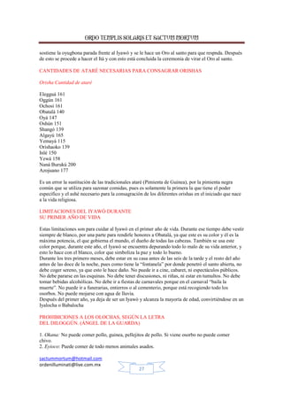 ORDO TEMPLIS SOLARIS ET SACTUM MORTUM
sostiene la oyugbona parada frente al Iyawó y se le hace un Oro al santo para que respnda. Después
de esto se procede a hacer el Itá y con esto está concluida la ceremonia de virar el Oro al santo.
CANTIDADES DE ATARÉ NECESARIAS PARA CONSAGRAR ORISHAS
Orisha Cantidad de ataré
Elegguá 161
Oggún 161
Ochosi 161
Obatalá 140
Oyá 147
Oshún 151
Shangó 139
Algayú 165
Yemayá 115
Orishaoko 139
Inlé 150
Yewá 158
Naná Burukú 200
Azojuano 177
Es un error la sustitución de las tradicionales ataré (Pimienta de Guinea), por la pimienta negra
común que se utiliza para sazonar comidas, pues es solamente la primera la que tiene el poder
específico y el ashé necesario para la consagración de los diferentes orishas en el iniciado que nace
a la vida religiosa.
LIMITACIONES DEL IYAWÓ DURANTE
SU PRIMER AÑO DE VIDA
Estas limitaciones son para cuidar al Iyawó en el primer año de vida. Durante ese tiempo debe vestir
siempre de blanco, por una parte para rendirle honores a Obatalá, ya que este es su color y él es la
máxima potencia, el que gobierna el mundo, el dueño de todas las cabezas. También se usa este
color porque, durante este año, el Iyawó se encuentra depurando todo lo malo de su vida anterior, y
esto lo hace con el blanco, color que simboliza la paz y todo lo bueno.
Durante los tres primero meses, debe estar en su casa antes de las seis de la tarde y el resto del año
antes de las doce de la noche, pues como tiene la “fontanela” por donde penetró el santo abierta, no
debe coger sereno, ya que esto le hace daño. No puede ir a cine, cabaret, ni espectáculos públicos.
No debe pararse en las esquinas. No debe tener discusiones, ni riñas, ni estar en tumultos. No debe
tomar bebidas alcohólicas. No debe ir a fiestas de carnavales porque en el carnaval “baila la
muerte”. No puede ir a funerarias, entierros o al cementerio, porque está recogiendo todo los
osorbos. No puede mojarse con agua de lluvia.
Después del primer año, ya deja de ser un Iyawó y alcanza la mayoría de edad, convirtiéndose en un
Iyalocha o Babalocha
PROHIBICIONES A LOS OLOCHAS, SEGÚN LA LETRA
DEL DILOGGÚN. (ÁNGEL DE LA GUARDA)
1. Okana: No puede comer pollo, guinea, pellejitos de pollo. Si viene osorbo no puede comer
chivo.
2. Eyioco: Puede comer de todo menos animales asados.
sactummortum@hotmail.com
ordenilluminati@live.com.mx
27

 