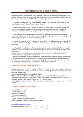 ORDO TEMPLIS SOLARIS ET SACTUM MORTUM
su infinita sabiduría lo comprendía todo y mandaba a buscar al Santo protector del individuo, para
que éste le contase cómo se había comportado con los Santos durante su vida, premiándolo por sus
ofrendas y su celo religioso, dándole vida eterna de la siguiente manera:
1.- Lo convertía en lluvia de esta forma descendía hasta la Tierra, donde se dirigía hacia los ríos
hasta llegar al fondo y se transformaba en una piedra.
2.- Aproximadamente tres meses después de muerto, sus familiares se encaminaban al río o lago
más cercano, haciendo grandes ceremonias, mientras una de las personas más allegadas al
difunto se adentraba en el mismo, acompañado de un sacerdote y vestidos todos de blanco.
3.- Al encontrarse dentro del agua y con el permiso del Babalawo que lo asistía, con los ojos
cerrados, introducía la mano derecha hasta tocar una piedra en la que la persona sentía el espíritu de
su familiar y sabía que él se encontraba viviendo en ella.
4.- Esta piedra se extraía del río y rápidamente se envolvía en un pedazo de tela color preferido del
muerto. En el momento de llegar a la orilla era recibida con gran regocijo por los presentes a la
ceremonia.
5.- Al llegar a la casa, donde ya se había preparado previamente un recipiente hecho con una gûira o
con barro cocido, que simboliza la habitación o cuepo donde iba a vivir el espíritu, la depositaban
en su interior.
A partir de ese momento, los otanes eran reverenciados por todos lo familiares, los cuales le
llevaban ofrendas y un poco de la comida diaria.
Algunas de estas piedras, a las cuales no sólo se le hacían ofrendas, sino que también se les rogaba
o se les pedía ayuda en momentos difíciles, comenzaron en muchos casos a producir milagros. A
partir de ese momento, las piedras dejaban de ser propiedad exclusiva de la familia y eran muchos
los que venían con sus peticiones y sus ofrendas al espíritu que la habitaba.

Formas de preparar las Otás del Santo
Se prepara un omiero de shewere kue-kue (fosforito). Se echan las piedras y se les da un pollo y una
paloma; se tienen ahí tres días, al cabo de los cuales se sacan las piedras para ser consultadas; con el
omiero se baldea la casa.
Formas de preguntar a las Otás (piedras) del Santo.
Deben ser “preguntadas” por el Babalawo, padrino del neófito, utilizando para ello el Opkelé.
Primeramente se pregunta si esa piedra es Orisha, después a qué Orisha pertenece, por último, si
come con la cabeza de la persona a la que se le va a hacer el santo.
A estas piedras, según sea el santo, se les echan elementos típicos de éste y se envuelven en telas de
su color.

Elementos típicos de cada santo:
Obatalá: Efún, orí y oñí.
Yemayá: Melao de caña.
Oshún: Miel de abejas.
Oyá: Manteca de corojo.
Shangó: Manteca de corojo.
Algayú: Manteca de corojo y vino seco.
Obba: Manteca de cacao, de corojo y miel de abejas.
sactummortum@hotmail.com
ordenilluminati@live.com.mx
3

 