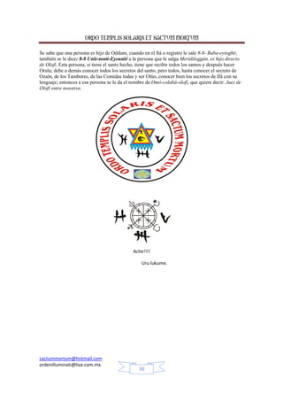 ORDO TEMPLIS SOLARIS ET SACTUM MORTUM
Se sabe que una persona es hijo de Oddum, cuando en el Itá o registro le sale 8-8- Baba-eyiogbé;
también se le dice: 8-8 Unle-tonti-Eyeunlé a la persona que le salga Meridiloggún, es hijo directo
de Olofi. Esta persona, si tiene el santo hecho, tiene que recibir todos los santos y después hacer
Orula; debe a demás conocer todos los secretos del santo, pero todos, hasta conocer el secreto de
Ozaín, de los Tambores, de las Comidas todas y ser Olúo, conocer bien los secretos de Ifá con su
lenguaje; entonces a esa persona se le da el nombre de Omó-colabá-olofi, que quiere decir: Juez de
Olofi entre nosotros.

Ache!!!!
Uru lukume.

sactummortum@hotmail.com
ordenilluminati@live.com.mx
30

 