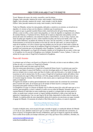 ORDO TEMPLIS SOLARIS ET SACTUM MORTUM
Yewá: Manteca de cacao, de corojo, cascarilla y miel de abejas.
Elegguá: Jutía, pescado, manteca de corojo, maíz tostado y miel de abejas.
Oggún: Jutía, pescado, manteca de corojo , maíz tostado y miel de abejas.
Ochosi: Jutía, pescado manteca de corojo, maíz tostado y miel de abejas.
Todos los Obatalás, incluso los más grandes, delicados y sensitivos en extremo, se envuelven en
algodón y lo mismo se hace con los objetos o símbolos que les pertenecen.
La sopera en que se guarda la piedra blanca (oké), materialización del gran Orisha (Obatalá se
afirma y come en ella), y otras cuatro más pequeñas, se visten de algodón se engalanan con collares
de cuentas blancas y 16 plumas de loros. Dentro de la sopera se depositan estas piedras con las
piezas del santo (los atributos), una serpiente de plata o metal blanco, el sol, la luna, el puryé, una
mano de plata que empuña un cetro, cuatro manillas de plata, dos huevos de marfil, ocho o die
ciséis okóto (babosas), un pedazo de manteca de cacao, otro de cascarilla y se cubre con algodón.
Posteriormente se envuelven las piedras en las telas de color de cada santo, se colocan frente al
santo de la madrina y se le da a conocer que esas piedras son con las que se hará santo a fulano de
tal. Luego se le da coco al santo de la madrina (Ángel de la Guarda) y se pregunta si está bien y de
acuerdo con la persona que se ha designado como Oyugbona. Si acepta a la persona como
Oyugbona, ella pregunta a su Ángel de la Guarda si puede ser la Oyugbona de ese santo; si dice que
si, la madrina va a la casa de la Oyugbona con el ahijado, llevándole 2 cocos, 2 platos, 2 velas y un
animal de los que come el Ángel de la Guarda de la Oyugbona.

Pasos del Asiento
Lo primero que se le hace a un Iyawó es el Registro de Entrada, en éste se saca un oddum y sobre
la base de este, se ve quién es el Ángel de la Guarda.
Se puede recibir santo sin tener mano de Orula.
Hay dos ramas para determinar el Angel de la Guarda del futuro Iyawó. La primera que usan los
Santeros, que bajan el caracol del Padrino y con éste investigan quién es el Ángel de la Guarda,
pero no siempre esto es exacto, pues uno hace la tirada y sale una letra pero, si se repite la tirada, en
ocasiones no sale la misma letra. En Ifá, se saca el Ángel de la Guarda por medio del tablero, bien
en el momento de coger la Mano de Orula o el Cofá, aunque también se puede determinar sin que
el creyente tenga las mismas. Este método es más exacto, pues se supone que Orula como no hace
santo, es imparcial.
El registro de entrada se realiza aproximadamente una semana antes de comenzar las ceremonias
para el asiento del santo, de tal forma que le de tiempo al futuro Iyawó a conseguir las cosas
necesarias para poder realizar el Ebbó de Entrada.
La Oyugbona es la que va a buscar al ahijado con el collar de mazo (iña osha) del santo que se va a
realizar, para prenderlo, es decir, rodearle el cuello con un collar de Obatalá, formado todo por
cuentas blancas El individuo en estas condiciones no puede er a ningún lado sin tener puesto el
collar, no puede tener contacto sexual, ni ingerir bebidas alcohólicas y debe evitar todo tipo de
agitación o imprudencias. Una vez que llega al Ilé de Osha, depositará el collar sobre la sopera de
Obatalá. La madrina debe de estar esperándolo detrás de la puerta con una jícara con agua, tocando
el agogó de Obatalá. Al momento de echarle el Iña Osha sobre la cabeza, se canta lo siguiente:
Iña le bawa Orisha ila le bawa Iyawó
Iyabore iyabore Iña le bawa Orisha
Cuando el ahijado entra, rocía un poco de agua, tocando el agogó, es conducido delante de Obatalá
y se le da un coco, dándole cuenta de lo que va a hacer. Después de realizada esta ceremonia, ya
preso el Iyawó, la Oyugbona debe llevarlo al Babalawo, para que le hagan la rogación de entrada.
Esto se debe llevar acabo con tiempo suficiente, por si hay que hacer misa a difuntos, ofrendas, etc.
sactummortum@hotmail.com
ordenilluminati@live.com.mx
4

 