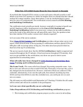 Article Cisco CCNA R&S

What New CCNA R&S Exams Mean for Your Career? A Synopsis
If you think that changed CCNA version 2 course and exams released recently on 26 th
March 2013 from Cisco systems is a whole lot tougher, then you should take time off and
analyze the content modules. Upon observations, it can be concluded that it is good
news for you as IT professionals. The certification is newly named as CCNA Routing
and Switching Certification.
The certification track actually got sturdy, however eventually it is going to benefit one
and all. Employers will be focusing more on the Cisco CCNA Routing and
Switching Certification holders even more now, owing to its increased credibility
and as the result of the skills that one will gain all the more. Now, the question arises
here that whether CCNA earlier version wasn’t already respected?
Let’s see some of the survey analysis:
Many Cisco CCNA Training and Certification providers release salary survey 2013
report, which showed some of the top paying IT certifications and they placed CCNA at
fifth place with an average salary of $94,799. Few other sites have placed it third on
their list of the top IT certifications.
The survey reports clearly show that the CCNA Certification is highly recognized and
respected throughout the IT industry. It has been known throughout IT fraternity, that
once you get qualified in this certification your doors are open for better career
opportunities in networking career.
What all really have been changed in CCNA Routing and Switching Boot
Camp Training and Certification process?
The Exam Track - The exam codes have changed. By passing composite exam - 640802 or 200-120 will earn you the coveted CCNA title. Previously, it was 640-802, now it
has changed into the mentioned one. However, with both of them one achieves CCNA
credential. Alternatively, if one uses the split path, then instead of seeking 640-822
ICND1 and 640-816 ICND2 to earn this credential now, you could pass 100-101 and
200-101 exams.
The old exams are still available until September 30th. Starting 1st October the old exams
will be retired and will not be available to the participants.
Let’s see now what specifically you are achieving?
Value Propositions of CCNA Routing and Switching certification program:
 This training and certification program prepare you for a career in networking

 