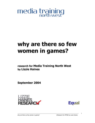 why are there so few
women in games?

research for Media Training North West
by Lizzie Haines




September 2004




----------------------------------------------------------------------------------------------------------------------------------------------------   1
why are there so few women in games?                                                          ©Research for MTNW by Lizzie Haines
 