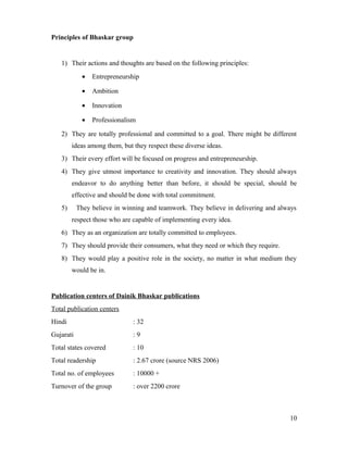 Principles of Bhaskar group
1) Their actions and thoughts are based on the following principles:
• Entrepreneurship
• Ambition
• Innovation
• Professionalism
2) They are totally professional and committed to a goal. There might be different
ideas among them, but they respect these diverse ideas.
3) Their every effort will be focused on progress and entrepreneurship.
4) They give utmost importance to creativity and innovation. They should always
endeavor to do anything better than before, it should be special, should be
effective and should be done with total commitment.
5) They believe in winning and teamwork. They believe in delivering and always
respect those who are capable of implementing every idea.
6) They as an organization are totally committed to employees.
7) They should provide their consumers, what they need or which they require.
8) They would play a positive role in the society, no matter in what medium they
would be in.
Publication centers of Dainik Bhaskar publications
Total publication centers
Hindi : 32
Gujarati : 9
Total states covered : 10
Total readership : 2.67 crore (source NRS 2006)
Total no. of employees : 10000 +
Turnover of the group : over 2200 crore
10
 