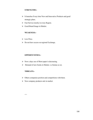 STRENGTHS:-
 It launches Every time New and Innovative Products and good
strategic plans.
 Fast Service mostly in every Region.
 Good Brand Image in Market.
WEAKNESS:-
 Low Price.
 Do not have access on regional Exchange.
OPPORTUNITIES:-
 Now a days use of Short paper is decreasing.
 Demand of new books in Market. i.e femina so on.
THREATS:-
 Others companies position and competitions with them.
 New company products sale in market.
100
 