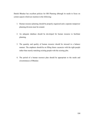 Dainik Bhaskar has excellent policies for HR Planning although its needs to focus on
certain aspects which are mention in the following:
1. Human resource planning should be properly organized and a separate manpower
planning division must be created.
2. An adequate database should be developed for human resource to facilitate
planning.
3. The quantity and quality of human resource should be stressed in a balance
manner. The emphasis should be on filling future vacancies with the right people
rather than merely matching existing people with the existing jobs.
4. The period of a human resource plan should be appropriate to the needs and
circumstances of Bhaskar.
104
 