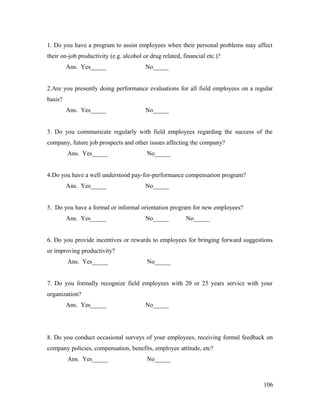 1. Do you have a program to assist employees when their personal problems may affect
their on-job productivity (e.g. alcohol or drug related, financial etc.)?
Ans. Yes_____ No_____
2.Are you presently doing performance evaluations for all field employees on a regular
basis?
Ans. Yes_____ No_____
3. Do you communicate regularly with field employees regarding the success of the
company, future job prospects and other issues affecting the company?
Ans. Yes_____ No_____
4.Do you have a well understood pay-for-performance compensation program?
Ans. Yes_____ No_____
5. Do you have a formal or informal orientation program for new employees?
Ans. Yes_____ No_____ No_____
6. Do you provide incentives or rewards to employees for bringing forward suggestions
or improving productivity?
Ans. Yes_____ No_____
7. Do you formally recognize field employees with 20 or 25 years service with your
organization?
Ans. Yes_____ No_____
8. Do you conduct occasional surveys of your employees, receiving formal feedback on
company policies, compensation, benefits, employee attitude, etc?
Ans. Yes_____ No_____
106
 