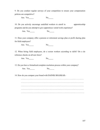 9. Do you conduct regular surveys of your competition to ensure your compensation
policies are competitive?
Ans. Yes_____ No_____
10. Do you actively encourage unskilled workers to enroll in apprenticeship
programs and do you attempt to give apprentices varied work experience?
Ans. Yes_____ No_____
11. Does your company offer a pension or retirement savings plan or profit sharing plan
for field employees?
Ans. Yes_____ No_____
12. When hiring field employees, do u screen workers according to skills? Do u do
reference checks on all new hires?
Ans. Yes_____ No_____
13. Do you have a formalized complain resolution process within your company?
Ans. Yes_____ No_____
14. How do you compare your brand with DAINIK BHASKAR:-
……………………………………………………………………………………
……………………………………………………………………………………
……………………………………………………………………………………
……………………………………………………………………………………
…………………………………………………………………………………….
107
 