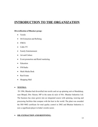 INTRODUCTION TO THE ORGANIZATION
Diversification of Bhaskar group:
• Textile
• Oil Extraction and Refining
• FMCG
• Cable TV
• Family Entertainment
• Art and Culture
• Event promotion and Retail marketing
• Education
• FM Radio
• Multi Media Desk
• Real Estate
• Shopping Mall
• TEXTILE:
IN 1996, Bhaskar had diversified into textile and set up spinning unit at Mandideep,
near Bhopal, Dist. Raisen, MP in the name & style of M/s. Bhaskar Industries Ltd.
The business has since grown into an integrated source with spinning, weaving and
processing facilities that compare with the best in the world. The plant was awarded
the ISO 9002 certificate for total quality control in 2002 and Bhaskar Industries is
now a significant player in India’s textile sector.
• OIL EXTRACTION AND REFINNING:
13
 
