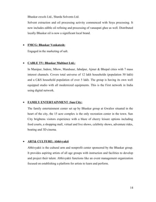 Bhaskar exxols Ltd., Sharda Solvents Ltd.
Solvent extraction and oil processing activity commenced with Soya processing. It
now includes edible oil refining and processing of vanaspati ghee as well. Distributed
locally Bhaskar oil is now a significant local brand.
• FMCG: Bhaskar Venkatesh:
Engaged in the marketing of salt.
• CABLE TV: Bhaskar Multinet Ltd.:
In Manipur, Indore, Mhow, Mandsaur, Jabalpur, Ajmer & Bhopal cities with 7 mass
interest channels. Covers total universe of 12 lakh households (population 50 lakh)
and a C&S household population of over 5 lakh. The group is having its own well
equipped studio with all modernized equipments. This is the First network in India
using digital network.
• FAMILY ENTERTAINMENT :Sun City:
The family entertainment center set up by Bhaskar group at Gwalior situated in the
heart of the city, the 15 acre complex is the only recreation center in the town. Sun
City brightens visitors experience with a blaze of cheery leisure options including
food courts, a shopping mall, virtual and live shows, celebrity shows, adventure rides,
boating and 3D cinema.
• ART& CULTURE: Abhivyakti
Abhivyakti is the cultural arm and nonprofit center sponsored by the Bhaskar group.
It provides aspiring artists of all age groups with instruction and facilities to develop
and project their talent. Abhivyakti functions like an event management organization
focused on establishing a platform for artists to learn and perform.
14
 
