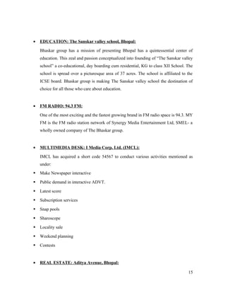 • EDUCATION: The Sanskar valley school, Bhopal:
Bhaskar group has a mission of presenting Bhopal has a quintessential center of
education. This zeal and passion conceptualized into founding of “The Sanskar valley
school” a co-educational, day boarding cum residential, KG to class XII School. The
school is spread over a picturesque area of 37 acres. The school is affiliated to the
ICSE board. Bhaskar group is making The Sanskar valley school the destination of
choice for all those who care about education.
• FM RADIO: 94.3 FM:
One of the most exciting and the fastest growing brand in FM radio space is 94.3. MY
FM is the FM radio station network of Synergy Media Entertainment Ltd, SMEL- a
wholly owned company of The Bhaskar group.
• MULTIMEDIA DESK: I Media Corp. Ltd. (IMCL):
IMCL has acquired a short code 54567 to conduct various activities mentioned as
under:
 Make Newspaper interactive
 Public demand in interactive ADVT.
 Latest score
 Subscription services
 Snap pools
 Sharoscope
 Locality sale
 Weekend planning
 Contests
• REAL ESTATE: Aditya Avenue, Bhopal:
15
 