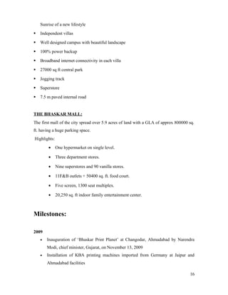 Sunrise of a new lifestyle
 Independent villas
 Well designed campus with beautiful landscape
 100% power backup
 Broadband internet connectivity in each villa
 27000 sq ft central park
 Jogging track
 Superstore
 7.5 m paved internal road
THE BHASKAR MALL:
The first mall of the city spread over 5.9 acres of land with a GLA of approx 800000 sq.
ft. having a huge parking space.
Highlights:
• One hypermarket on single level.
• Three department stores.
• Nine superstores and 90 vanilla stores.
• 11F&B outlets + 50400 sq. ft. food court.
• Five screen, 1300 seat multiplex.
• 20,250 sq. ft indoor family entertainment center.
Milestones:
2009
• Inauguration of ‘Bhaskar Print Planet’ at Changodar, Ahmadabad by Narendra
Modi, chief minister, Gujarat, on November 13, 2009
• Installation of KBA printing machines imported from Germany at Jaipur and
Ahmadabad facilities
16
 