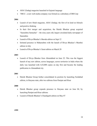 • AHA! Zindagi magazine launched in Gujarati language
• ‘IMCL’, a new web media company was formed as a subsidiary of DB Corp
2004
• Launch of new Hindi magazine, AHA! Zindagi, the first of its kind on lifestyle
and positive thinking
• In their first merger and acquisition, the Dainik Bhaskar group acquired
‘Saurashtra Samachar’ – the sixty years old, largest circulated daily newspaper of
Saurashtra
• Launch of Divya Bhaskar’s Baroda edition on Sept 12
• Initiated presence in Maharashtra with the launch of Divya Bhaskar’s Mumbai
edition in July
• Launch of Divya Bhaskar’s Surat edition on March 28
2003
• Launch of Divya Bhaskar from Ahmedabad on June 22. This was the biggest
launch of any new edition, across languages, across territories in India where the
daily was launched with 4,52,000 copies on day first and became the leading
publication in Ahmadabad city
2001
• Dainik Bhaskar Group further consolidated its position by launching Faridabad
edition, in Haryana state, after two editions from Panipat and Hisar
2000
• Dainik Bhaskar group expands presence to Haryana state on June 04, by
launching Panipat and Hisar editions
• Launch of Dainik Bhaskar’s Chandigarh edition on May 07
1999
18
 