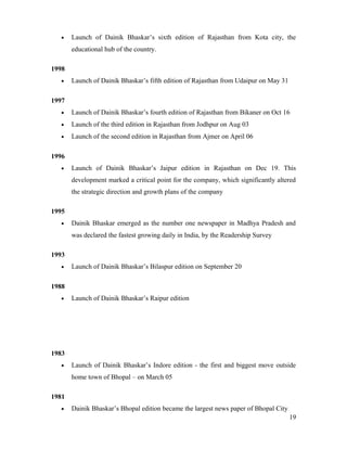 • Launch of Dainik Bhaskar’s sixth edition of Rajasthan from Kota city, the
educational hub of the country.
1998
• Launch of Dainik Bhaskar’s fifth edition of Rajasthan from Udaipur on May 31
1997
• Launch of Dainik Bhaskar’s fourth edition of Rajasthan from Bikaner on Oct 16
• Launch of the third edition in Rajasthan from Jodhpur on Aug 03
• Launch of the second edition in Rajasthan from Ajmer on April 06
1996
• Launch of Dainik Bhaskar’s Jaipur edition in Rajasthan on Dec 19. This
development marked a critical point for the company, which significantly altered
the strategic direction and growth plans of the company
1995
• Dainik Bhaskar emerged as the number one newspaper in Madhya Pradesh and
was declared the fastest growing daily in India, by the Readership Survey
1993
• Launch of Dainik Bhaskar’s Bilaspur edition on September 20
1988
• Launch of Dainik Bhaskar’s Raipur edition
1983
• Launch of Dainik Bhaskar’s Indore edition - the first and biggest move outside
home town of Bhopal – on March 05
1981
• Dainik Bhaskar’s Bhopal edition became the largest news paper of Bhopal City
19
 