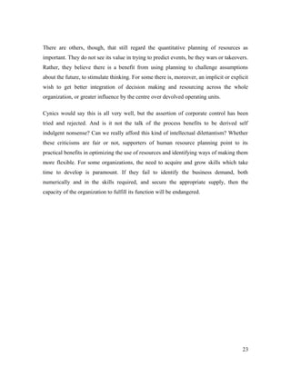 There are others, though, that still regard the quantitative planning of resources as
important. They do not see its value in trying to predict events, be they wars or takeovers.
Rather, they believe there is a benefit from using planning to challenge assumptions
about the future, to stimulate thinking. For some there is, moreover, an implicit or explicit
wish to get better integration of decision making and resourcing across the whole
organization, or greater influence by the centre over devolved operating units.
Cynics would say this is all very well, but the assertion of corporate control has been
tried and rejected. And is it not the talk of the process benefits to be derived self
indulgent nonsense? Can we really afford this kind of intellectual dilettantism? Whether
these criticisms are fair or not, supporters of human resource planning point to its
practical benefits in optimizing the use of resources and identifying ways of making them
more flexible. For some organizations, the need to acquire and grow skills which take
time to develop is paramount. If they fail to identify the business demand, both
numerically and in the skills required, and secure the appropriate supply, then the
capacity of the organization to fulfill its function will be endangered.
23
 