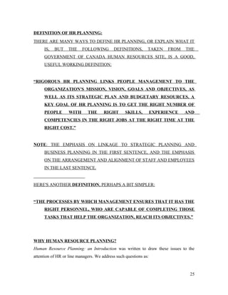 DEFINITION OF HR PLANNING:
THERE ARE MANY WAYS TO DEFINE HR PLANNING, OR EXPLAIN WHAT IT
IS, BUT THE FOLLOWING DEFINITIONS, TAKEN FROM THE
GOVERNMENT OF CANADA HUMAN RESOURCES SITE, IS A GOOD,
USEFUL WORKING DEFINITION:
“RIGOROUS HR PLANNING LINKS PEOPLE MANAGEMENT TO THE
ORGANIZATION'S MISSION, VISION, GOALS AND OBJECTIVES, AS
WELL AS ITS STRATEGIC PLAN AND BUDGETARY RESOURCES. A
KEY GOAL OF HR PLANNING IS TO GET THE RIGHT NUMBER OF
PEOPLE WITH THE RIGHT SKILLS, EXPERIENCE AND
COMPETENCIES IN THE RIGHT JOBS AT THE RIGHT TIME AT THE
RIGHT COST.”
NOTE: THE EMPHASIS ON LINKAGE TO STRATEGIC PLANNING AND
BUSINESS PLANNING IN THE FIRST SENTENCE, AND THE EMPHASIS
ON THE ARRANGEMENT AND ALIGNMENT OF STAFF AND EMPLOYEES
IN THE LAST SENTENCE.
HERE'S ANOTHER DEFINITION, PERHAPS A BIT SIMPLER:
“THE PROCESSES BY WHICH MANAGEMENT ENSURES THAT IT HAS THE
RIGHT PERSONNEL, WHO ARE CAPABLE OF COMPLETING THOSE
TASKS THAT HELP THE ORGANIZATION, REACH ITS OBJECTIVES.”
WHY HUMAN RESOURCE PLANNING?
Human Resource Planning: an Introduction was written to draw these issues to the
attention of HR or line managers. We address such questions as:
25
 