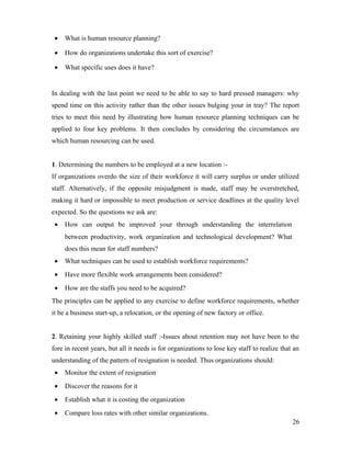 • What is human resource planning?
• How do organizations undertake this sort of exercise?
• What specific uses does it have?
In dealing with the last point we need to be able to say to hard pressed managers: why
spend time on this activity rather than the other issues bulging your in tray? The report
tries to meet this need by illustrating how human resource planning techniques can be
applied to four key problems. It then concludes by considering the circumstances are
which human resourcing can be used.
1. Determining the numbers to be employed at a new location :-
If organizations overdo the size of their workforce it will carry surplus or under utilized
staff. Alternatively, if the opposite misjudgment is made, staff may be overstretched,
making it hard or impossible to meet production or service deadlines at the quality level
expected. So the questions we ask are:
• How can output be improved your through understanding the interrelation
between productivity, work organization and technological development? What
does this mean for staff numbers?
• What techniques can be used to establish workforce requirements?
• Have more flexible work arrangements been considered?
• How are the staffs you need to be acquired?
The principles can be applied to any exercise to define workforce requirements, whether
it be a business start-up, a relocation, or the opening of new factory or office.
2. Retaining your highly skilled staff :-Issues about retention may not have been to the
fore in recent years, but all it needs is for organizations to lose key staff to realize that an
understanding of the pattern of resignation is needed. Thus organizations should:
• Monitor the extent of resignation
• Discover the reasons for it
• Establish what it is costing the organization
• Compare loss rates with other similar organizations.
26
 