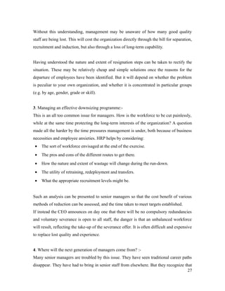 Without this understanding, management may be unaware of how many good quality
staff are being lost. This will cost the organization directly through the bill for separation,
recruitment and induction, but also through a loss of long-term capability.
Having understood the nature and extent of resignation steps can be taken to rectify the
situation. These may be relatively cheap and simple solutions once the reasons for the
departure of employees have been identified. But it will depend on whether the problem
is peculiar to your own organization, and whether it is concentrated in particular groups
(e.g. by age, gender, grade or skill).
3. Managing an effective downsizing programme:-
This is an all too common issue for managers. How is the workforce to be cut painlessly,
while at the same time protecting the long-term interests of the organization? A question
made all the harder by the time pressures management is under, both because of business
necessities and employee anxieties. HRP helps by considering:
• The sort of workforce envisaged at the end of the exercise.
• The pros and cons of the different routes to get there.
• How the nature and extent of wastage will change during the run-down.
• The utility of retraining, redeployment and transfers.
• What the appropriate recruitment levels might be.
Such an analysis can be presented to senior managers so that the cost benefit of various
methods of reduction can be assessed, and the time taken to meet targets established.
If instead the CEO announces on day one that there will be no compulsory redundancies
and voluntary severance is open to all staff, the danger is that an unbalanced workforce
will result, reflecting the take-up of the severance offer. It is often difficult and expensive
to replace lost quality and experience.
4. Where will the next generation of managers come from? :-
Many senior managers are troubled by this issue. They have seen traditional career paths
disappear. They have had to bring in senior staff from elsewhere. But they recognize that
27
 