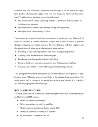while this may have dealt with a short-term skills shortage, it has not solved the longer
term question of managerial supply: what sort, how many, and where will they come
from? To address these questions you need to understand:
• The present career system (including patterns of promotion and movement, of
recruitment and wastage).
• The characteristics of those who currently occupy senior positions.
• The organization’s future supply of talent.
This then can be compared with future requirements, in number and type. These will of
course be affected by internal structural changes and external business or political
changes. Comparing your current supply to this revised demand will show surpluses and
shortages which will allow you to take corrective action such as:
• Recruiting to meet a shortage of those with senior management potential.
• Allowing faster promotion to fill immediate gaps.
• Developing cross functional transfers for high fliers.
• Hiring on fixed-term contracts to meet short-term skills/experience deficits.
• Reducing staff numbers to remove blockages or forthcoming surpluses.
Thus appropriate recruitment, deployment and severance policies can be pursued to meet
business needs. Otherwise processes are likely to be haphazard and inconsistent. The
wrong sort of staff is engaged at the wrong time on the wrong contract. It is expensive
and embarrassing to put such matters right.
HOW CAN HRP BE APPLIED?
The report details the sort of approach companies might wish to take. Most organizations
are likely to want HRP systems:
• Which are responsive to change?
• Where assumptions can easily be modified
• That recognize organizational fluidity around skills
• That allow flexibility in supply to be included
• That are simple to understand and use
28
 
