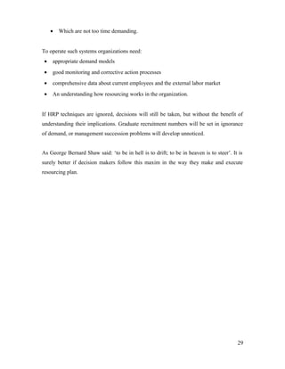 • Which are not too time demanding.
To operate such systems organizations need:
• appropriate demand models
• good monitoring and corrective action processes
• comprehensive data about current employees and the external labor market
• An understanding how resourcing works in the organization.
If HRP techniques are ignored, decisions will still be taken, but without the benefit of
understanding their implications. Graduate recruitment numbers will be set in ignorance
of demand, or management succession problems will develop unnoticed.
As George Bernard Shaw said: ‘to be in hell is to drift; to be in heaven is to steer’. It is
surely better if decision makers follow this maxim in the way they make and execute
resourcing plan.
29
 
