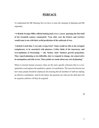PERFACE
To understand the HR Planning first we have to clear the meaning of planning and HR
separately.
“A British Foreign Office official looking back over a career spanning the first half
of the twentieth century commented: ‘Year after year the fretters and worriers
would come to me with their awful predictions of the outbreak of war.
I denied it each time. I was only wrong twice! ‘Some would see this as the arrogant
complacency to be associated with planners. Critics think of the inaccuracy and
over-optimism of forecasting — the ‘hockey stick’ business growth projections.
They regard planning as too inflexible, slow to respond to change, too conservative
in assumptions and risk averse. These points are made about any sort of planning.”
When it concerns human resources, there are the more specific criticisms that it is over-
quantitative and neglects the qualitative aspects of contribution. The issue has become not
how many people should be employed, but ensuring that all members of staff are making
an effective contribution. And for the future, the questions are what are the skills that will
be required, and how will they be acquired.
[]
3
 