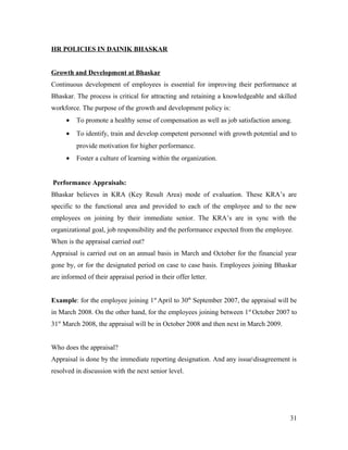 HR POLICIES IN DAINIK BHASKAR
Growth and Development at Bhaskar
Continuous development of employees is essential for improving their performance at
Bhaskar. The process is critical for attracting and retaining a knowledgeable and skilled
workforce. The purpose of the growth and development policy is:
• To promote a healthy sense of compensation as well as job satisfaction among.
• To identify, train and develop competent personnel with growth potential and to
provide motivation for higher performance.
• Foster a culture of learning within the organization.
Performance Appraisals:
Bhaskar believes in KRA (Key Result Area) mode of evaluation. These KRA’s are
specific to the functional area and provided to each of the employee and to the new
employees on joining by their immediate senior. The KRA’s are in sync with the
organizational goal, job responsibility and the performance expected from the employee.
When is the appraisal carried out?
Appraisal is carried out on an annual basis in March and October for the financial year
gone by, or for the designated period on case to case basis. Employees joining Bhaskar
are informed of their appraisal period in their offer letter.
Example: for the employee joining 1st
April to 30th
September 2007, the appraisal will be
in March 2008. On the other hand, for the employees joining between 1st
October 2007 to
31st
March 2008, the appraisal will be in October 2008 and then next in March 2009.
Who does the appraisal?
Appraisal is done by the immediate reporting designation. And any issuedisagreement is
resolved in discussion with the next senior level.
31
 