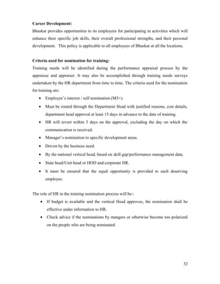 Career Development:
Bhaskar provides opportunities to its employees for participating in activities which will
enhance their specific job skills, their overall professional strengths, and their personal
development. This policy is applicable to all employees of Bhaskar at all the locations.
Criteria used for nomination for training:
Training needs will be identified during the performance appraisal process by the
appraisee and appraiser. It may also be accomplished through training needs surveys
undertaken by the HR department from time to time. The criteria used for the nomination
for training are:
• Employee’s interest / self nomination (M3+).
• Must be routed through the Department Head with justified reasons, cost details,
department head approval at least 15 days in advance to the date of training.
• HR will revert within 3 days on the approval, excluding the day on which the
communication is received.
• Manager’s nomination to specific development areas.
• Driven by the business need.
• By the national vertical head, based on skill gap/performance management data.
• State head/Unit head or HOD and corporate HR.
• It must be ensured that the equal opportunity is provided to each deserving
employee.
The role of HR in the training nomination process will be:-
• If budget is available and the vertical Head approves, the nomination shall be
effective under information to HR.
• Check advice if the nominations by mangers or otherwise become too polarized
on the people who are being nominated.
32
 