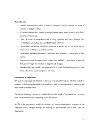 Recruitment:
• Special sanction is required in case of manpower budget overrun in terms of
number or budget overrun.
• Relatives of employees cannot be assigned to the same function and/or with direct
reporting relationship.
• State HR/Local HR has to keep track of every candidate who leaves Bhaskar after
1st
April 2007, including the record of the Exit interview.
• A candidate will not be eligible for interview if she/he has been rejected by any
interviewer of Bhaskar in past six months.
• As a policy, Bhaskar discourages candidates who frequently change jobs in their
career.
• It recognizes that the organization invests time and energy in training people and
hence discourages the practice of frequent job changes.
• Bhaskar shall not consider any employee in M grade that has changed more than
three jobs in two years/four jobs in six years.
Orientation & Induction:
HR inducts employees in Bhaskar on the day of joining through an informal induction
program is designed to familiarize the employees with organization and its members and
other work related facilities.
The formal induction program is conducted in the first week of the month and can range
from one to fourteen days depending on the job profile.
All M grade appointees would go through an induction/orientation program at the
corporate office, Bhopal through the training & development cell of the Corp HR
department.
34
 