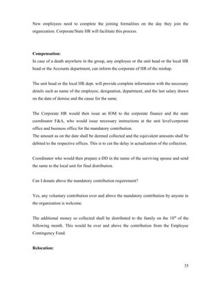 New employees need to complete the joining formalities on the day they join the
organization. Corporate/State HR will facilitate this process.
Compensation:
In case of a death anywhere in the group, any employee or the unit head or the local HR
head or the Accounts department, can inform the corporate of HR of the mishap.
The unit head or the local HR dept. will provide complete information with the necessary
details such as name of the employee, designation, department, and the last salary drawn
on the date of demise and the cause for the same.
The Corporate HR would then issue an IOM to the corporate finance and the state
coordinator F&A, who would issue necessary instructions at the unit level/corporate
office and business office for the mandatory contribution.
The amount as on the date shall be deemed collected and the equivalent amounts shall be
debited to the respective offices. This is to cut the delay in actualization of the collection.
Coordinator who would then prepare a DD in the name of the surviving spouse and send
the same to the local unit for final distribution.
Can I donate above the mandatory contribution requirement?
Yes, any voluntary contribution over and above the mandatory contribution by anyone in
the organization is welcome.
The additional money so collected shall be distributed to the family on the 10th
of the
following month. This would be over and above the contribution from the Employee
Contingency Fund.
Relocation:
35
 