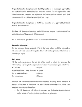 Proposal of transfer of employee up to the M4 grade has to be in principle approved by
the functional head of the transferor and transferee location. The final approval has to be
obtained from the corporate HR department which will issue the transfer order after
consultation with the National Vertical Head/State Head.
Proposal of transfer of employees of the M2 and above has to be approved by National
Vertical Head/State Head.
The local HR department/functional head will issue the required circular to this effect
under intimation of the corporate HR department.
For all transfer cases, pay details have to be filled in prescribed format.
Relocation Allowance:
For the employee being relocated, 50% of the basic salary would be extended as
relocation allowance across all the grades. This would not be applicable if the transfer is
on employee request.
Retirement:
All the employees retire on the last date of the month in which they complete the
retirement age according to the organization’s records. The retirement age is as follows:
M1 and M0 : 65 years
Editorial staff in M1 grade and above : 65 years
For M grade employees : 60 years
For other grades : 58 years
The local HR admin will communicate to all retirement in writing at least 3 months in
advance of the date of retirement. HR and Accounts department will ensure final
statement of accounts at the earliest.
• The HR department will inform the employee and the finance department about
his/her last day of employment one month prior to retirement.
36
 