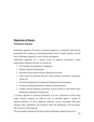 Objectives of Study:-
Performance Appraisal
Performance appraisal, also known as employee appraisal, is a method by which the job
performance of an employee is evaluated (generally in terms of quality, quantity, cost and
time). Performance appraisal is a part of career development.
Performance appraisals are a regular review of employee performance within
organizations. Generally, the aims of a scheme are:
• Give feedback on performance to employees.
• Identify employee training needs.
• Document criteria used to allocate organizational rewards.
• Form a basis for personnel decisions: salary increases, promotions, disciplinary
actions, etc.
• Provide the opportunity for organizational diagnosis and development.
• Facilitate communication between employee and administrator.
• Validate selection techniques and human resource policies to meet federal Equal
Employment Opportunity requirements.
A common approach to assessing performance is to use a numerical or scalar rating
system whereby managers are asked to score an individual against a number of
objectives/attributes. In some companies, employees receive assessments from their
manager, peers, subordinates and customers while also performing a self assessment.
This is known as 360° appraisal.
The most popular methods that are being used as performance appraisal process are:
38
 