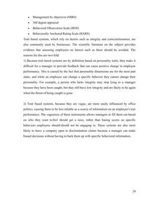• Management by objectives (MBO)
• 360 degree appraisal
• Behavioral Observation Scale (BOS)
• Behaviorally Anchored Rating Scale (BARS)
Trait based systems, which rely on factors such as integrity and conscientiousness, are
also commonly used by businesses. The scientific literature on the subject provides
evidence that assessing employees on factors such as these should be avoided. The
reasons for this are two-fold:
1) Because trait based systems are by definition based on personality traits, they make it
difficult for a manager to provide feedback that can cause positive change in employee
performance. This is caused by the fact that personality dimensions are for the most part
static, and while an employee can change a specific behavior they cannot change their
personality. For example, a person who lacks integrity may stop lying to a manager
because they have been caught, but they still have low integrity and are likely to lie again
when the threat of being caught is gone.
2) Trait based systems, because they are vague, are more easily influenced by office
politics, causing them to be less reliable as a source of information on an employee's true
performance. The vagueness of these instruments allows managers to fill them out based
on who they want to/feel should get a raise, rather than basing scores on specific
behaviors employees should/should not be engaging in. These systems are also more
likely to leave a company open to discrimination claims because a manager can make
biased decisions without having to back them up with specific behavioral information.
39
 