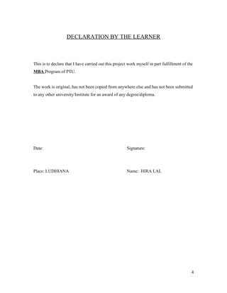 DECLARATION BY THE LEARNER
This is to declare that I have carried out this project work myself in part fulfillment of the
MBA Program of PTU.
The work is original, has not been copied from anywhere else and has not been submitted
to any other university/Institute for an award of any degree/diploma.
Date: Signature:
Place: LUDHIANA Name: HIRA LAL
4
 