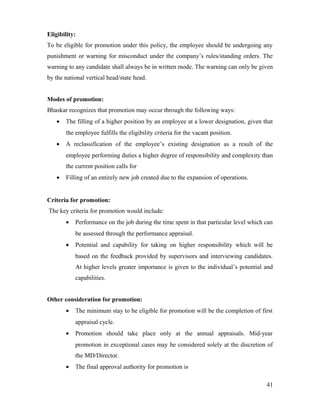 Eligibility:
To be eligible for promotion under this policy, the employee should be undergoing any
punishment or warning for misconduct under the company’s rules/standing orders. The
warning to any candidate shall always be in written mode. The warning can only be given
by the national vertical head/state head.
Modes of promotion:
Bhaskar recognizes that promotion may occur through the following ways:
• The filling of a higher position by an employee at a lower designation, given that
the employee fulfills the eligibility criteria for the vacant position.
• A reclassification of the employee’s existing designation as a result of the
employee performing duties a higher degree of responsibility and complexity than
the current position calls for
• Filling of an entirely new job created due to the expansion of operations.
Criteria for promotion:
The key criteria for promotion would include:
• Performance on the job during the time spent in that particular level which can
be assessed through the performance appraisal.
• Potential and capability for taking on higher responsibility which will be
based on the feedback provided by supervisors and interviewing candidates.
At higher levels greater importance is given to the individual’s potential and
capabilities.
Other consideration for promotion:
• The minimum stay to be eligible for promotion will be the completion of first
appraisal cycle.
• Promotion should take place only at the annual appraisals. Mid-year
promotion in exceptional cases may be considered solely at the discretion of
the MD/Director.
• The final approval authority for promotion is
41
 
