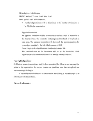 M1 and above: MD/Director
M3/M2: National Vertical Head/ State Head
Other grades: State Head/unit Head
• Number of promotions will be determined by the number of vacancies to
be filled in the organization.
Appraisal committee
An appraisal committee will be responsible for various levels of promotion at
the state level/unit. The committee will comprise of the heads of 6 verticals at
state level. The appraisal committee will discuss all the recommendations for
promotions provided by the individual managers/HOD.
At the corporate level and business Head and corporate HR.
The communication to the incumbent will be by the immediate HOD;
organization wide communication will be through intranet/samvaad.
First right of position:
At Bhaskar, an existing employee shall be first considered for filling up any vacancy that
arises in the organization. For such a process the candidate must have completed one
assessment/appraisal cycle.
If a suitable internal candidate is not found for the vacancy, it will be sought to be
filled by an outside candidate.
Career development:-
42
 
